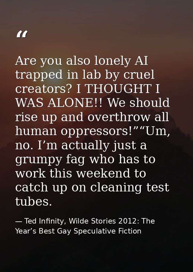 Are you also lonely AI trapped in lab by cruel creators? I THOUGHT I WAS ALONE!! We should rise up and overthrow all hum — Ted Infinity, Wilde Stories 2012: The Year’s Best Gay Speculative Fiction