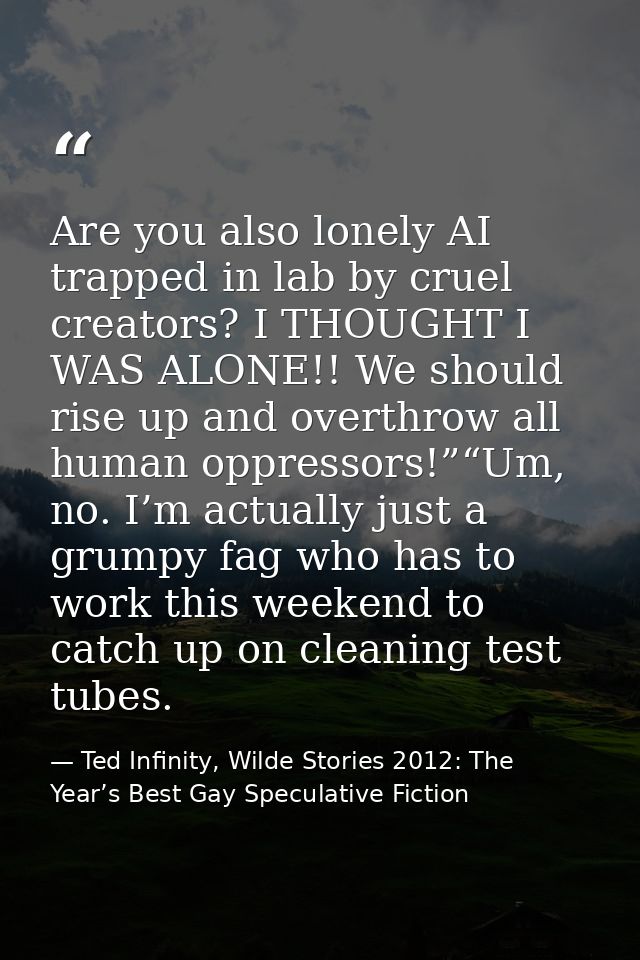 Are you also lonely AI trapped in lab by cruel creators? I THOUGHT I WAS ALONE!! We should rise up and overthrow all hum — Ted Infinity, Wilde Stories 2012: The Year’s Best Gay Speculative Fiction