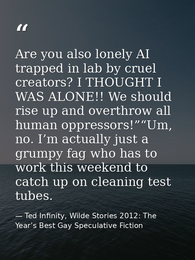 Are you also lonely AI trapped in lab by cruel creators? I THOUGHT I WAS ALONE!! We should rise up and overthrow all hum — Ted Infinity, Wilde Stories 2012: The Year’s Best Gay Speculative Fiction