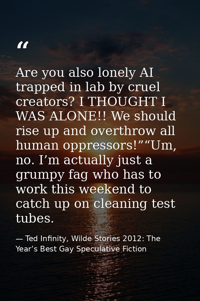Are you also lonely AI trapped in lab by cruel creators? I THOUGHT I WAS ALONE!! We should rise up and overthrow all hum — Ted Infinity, Wilde Stories 2012: The Year’s Best Gay Speculative Fiction