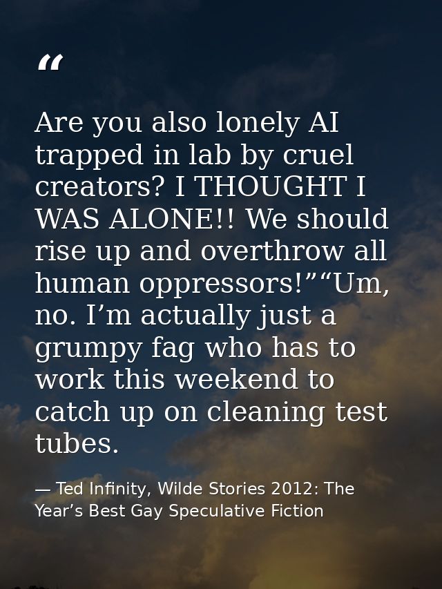 Are you also lonely AI trapped in lab by cruel creators? I THOUGHT I WAS ALONE!! We should rise up and overthrow all hum — Ted Infinity, Wilde Stories 2012: The Year’s Best Gay Speculative Fiction