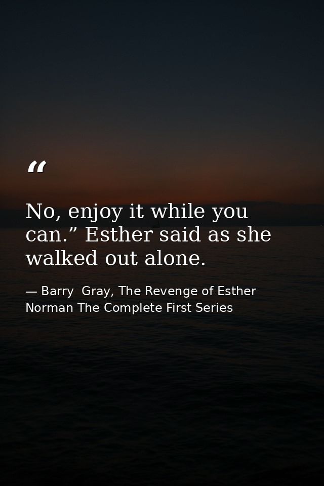 No, enjoy it while you can.” Esther said as she walked out alone. — Barry  Gray, The Revenge of Esther Norman The Complete First Series