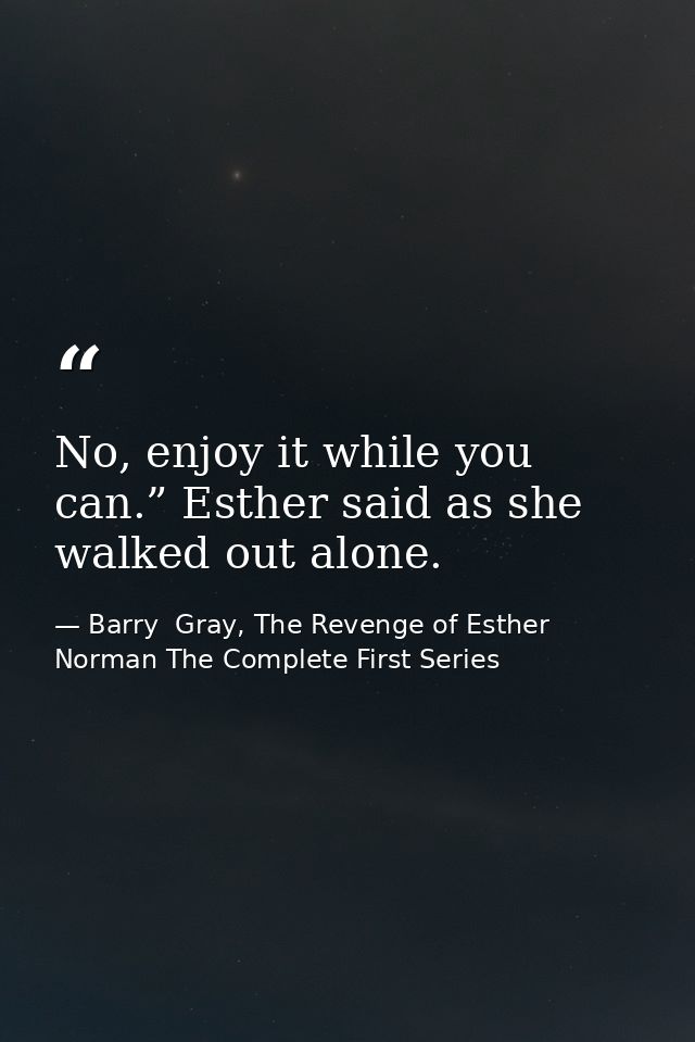 No, enjoy it while you can.” Esther said as she walked out alone. — Barry  Gray, The Revenge of Esther Norman The Complete First Series