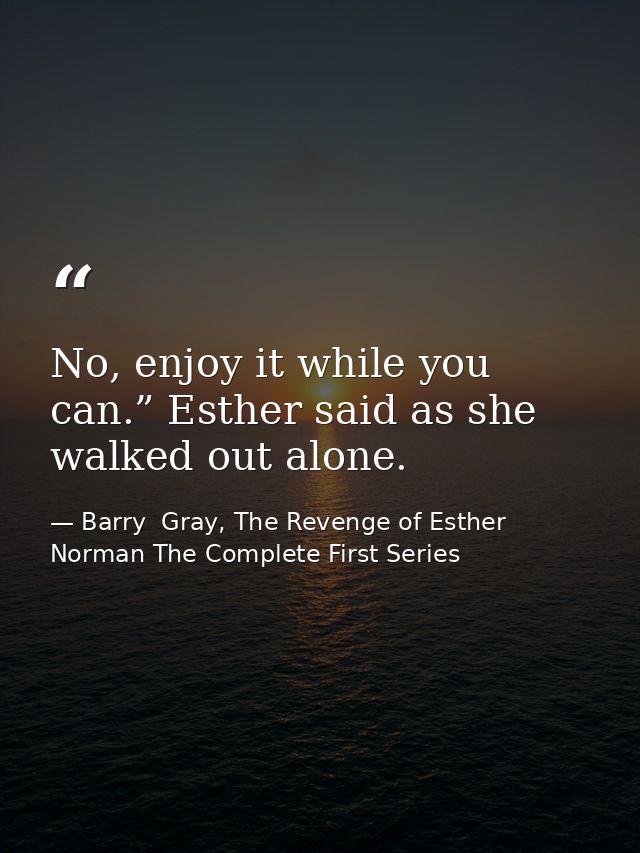 No, enjoy it while you can.” Esther said as she walked out alone. — Barry  Gray, The Revenge of Esther Norman The Complete First Series