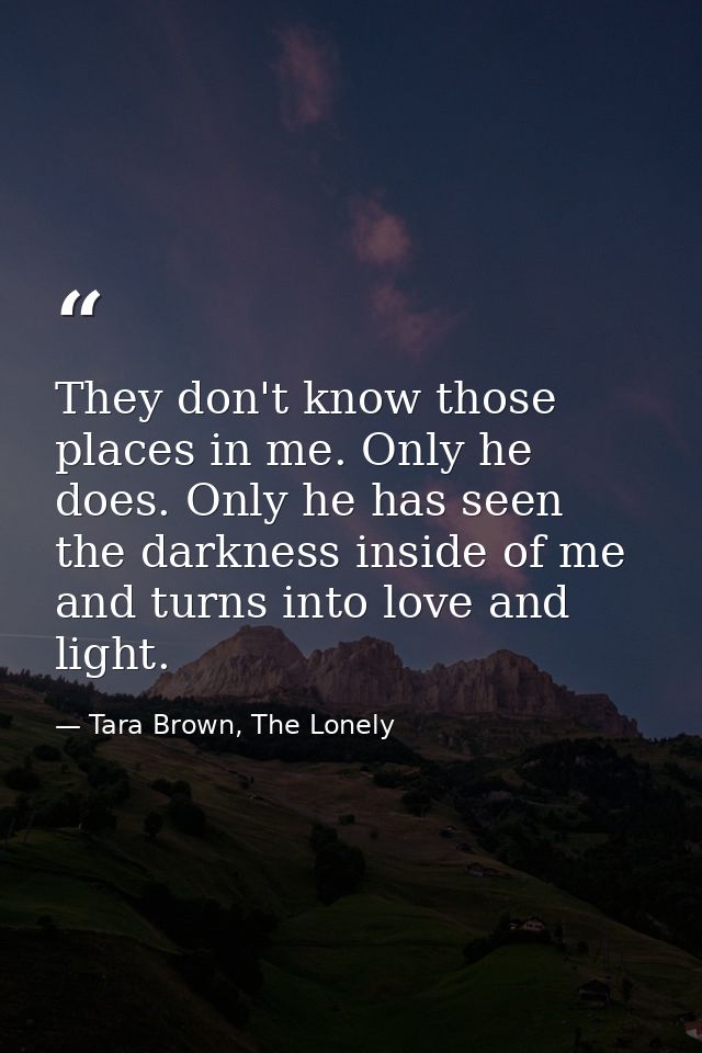 They don't know those places in me. Only he does. Only he has seen the darkness inside of me and turns into love and lig — Tara Brown, The Lonely