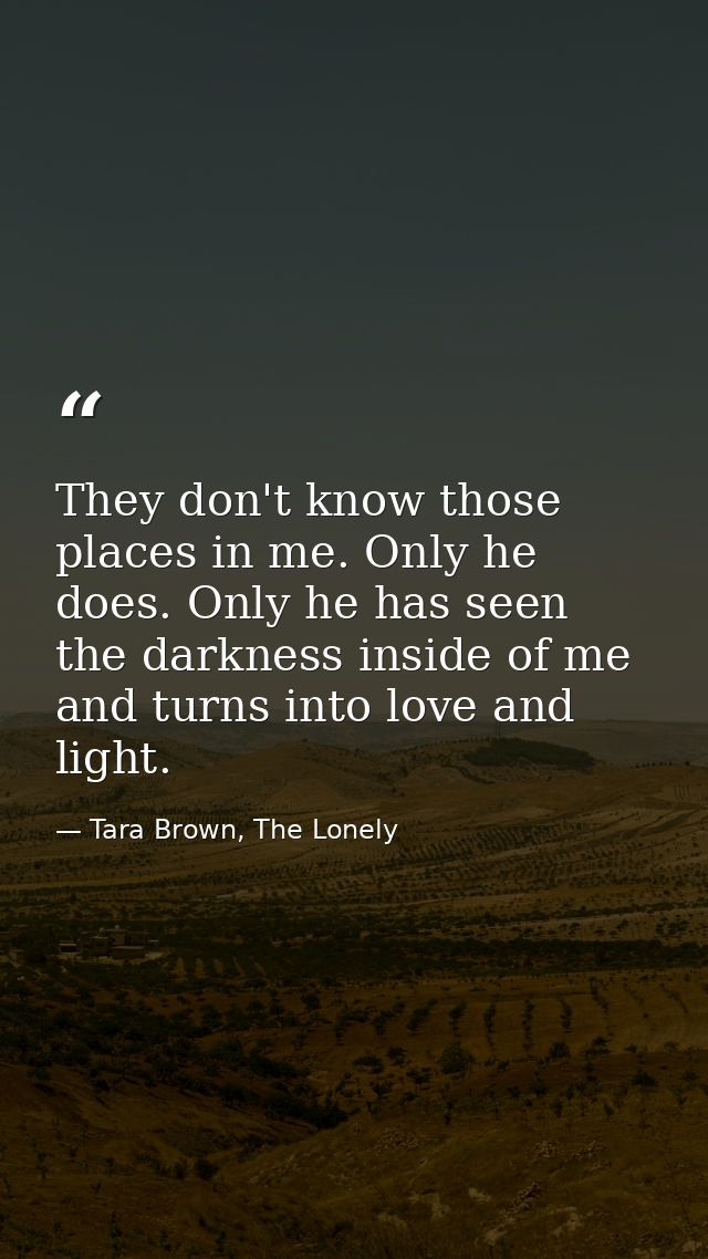 They don't know those places in me. Only he does. Only he has seen the darkness inside of me and turns into love and lig — Tara Brown, The Lonely