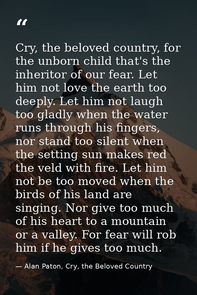 Cry, the beloved country, for the unborn child that's the inheritor of our fear. Let him not love the earth too deeply.  — Alan Paton, Cry, the Beloved Country