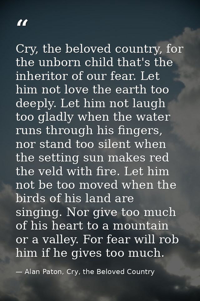 Cry, the beloved country, for the unborn child that's the inheritor of our fear. Let him not love the earth too deeply.  — Alan Paton, Cry, the Beloved Country