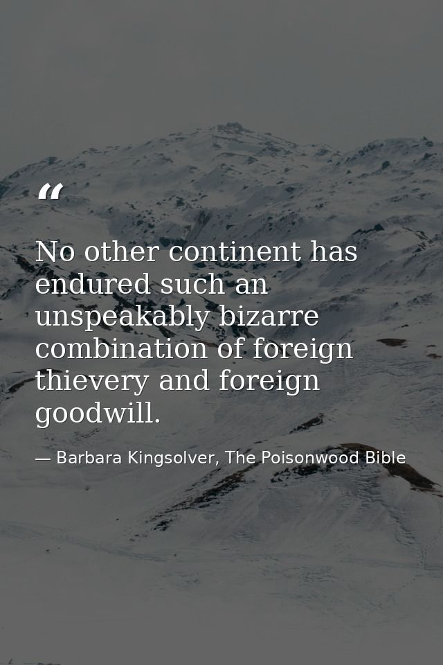 No other continent has endured such an unspeakably bizarre combination of foreign thievery and foreign goodwill. — Barbara Kingsolver, The Poisonwood Bible