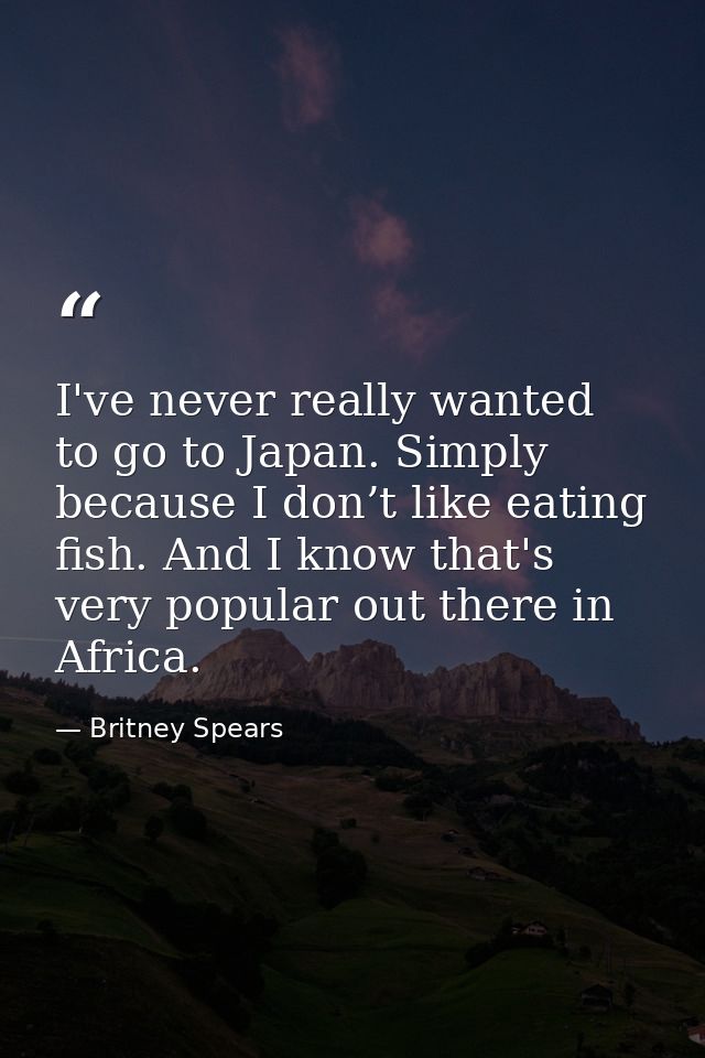 I've never really wanted to go to Japan. Simply because I don’t like eating fish. And I know that's very popular out the — Britney Spears