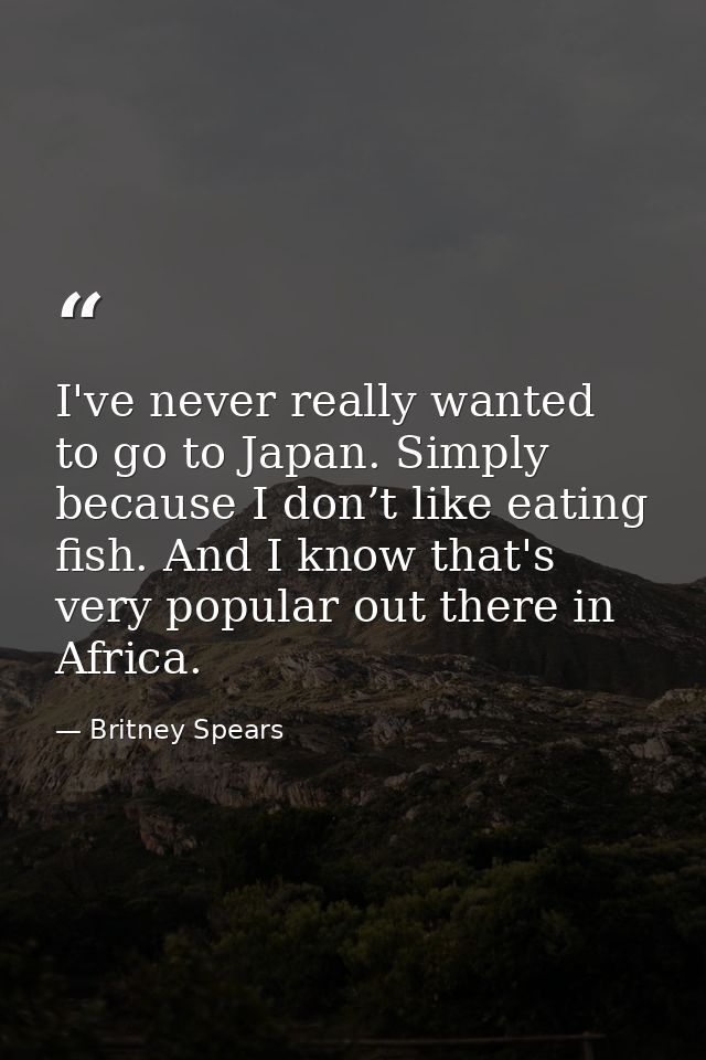 I've never really wanted to go to Japan. Simply because I don’t like eating fish. And I know that's very popular out the — Britney Spears