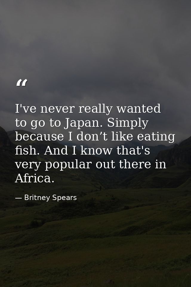I've never really wanted to go to Japan. Simply because I don’t like eating fish. And I know that's very popular out the — Britney Spears