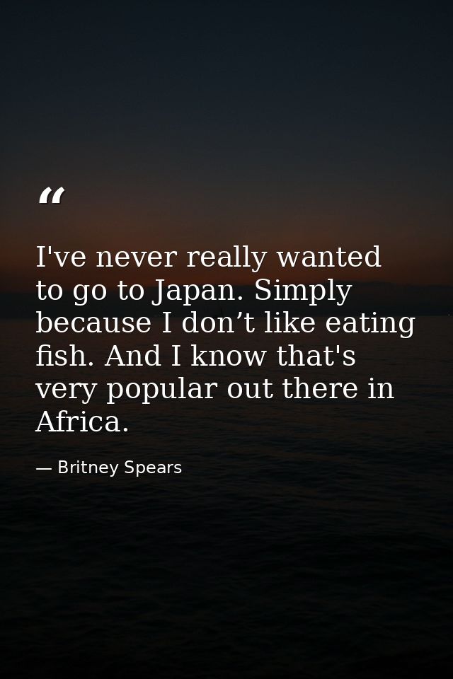 I've never really wanted to go to Japan. Simply because I don’t like eating fish. And I know that's very popular out the — Britney Spears
