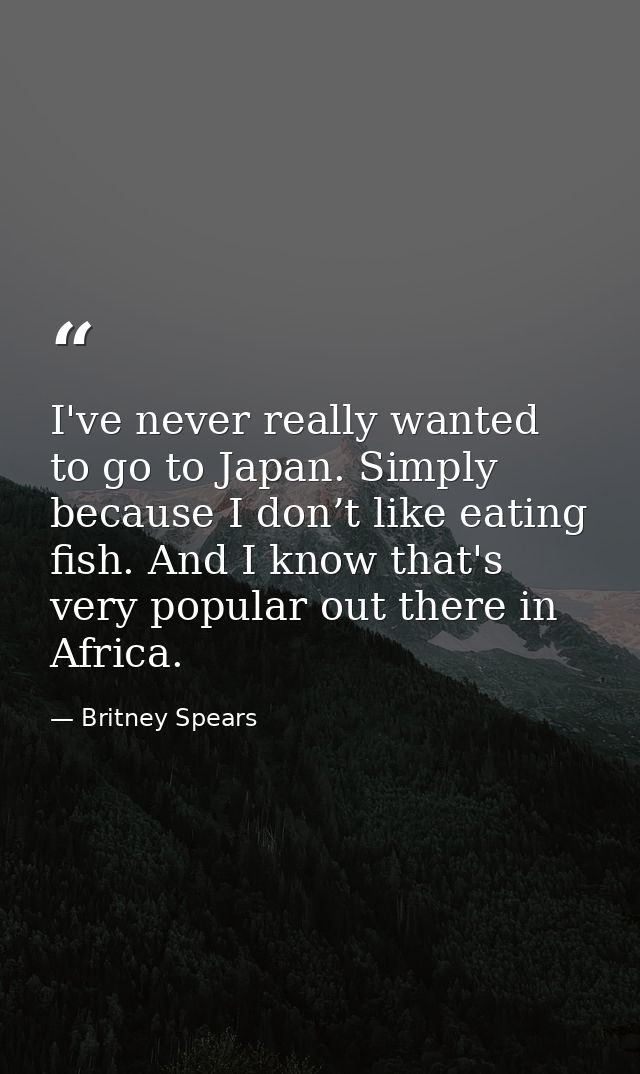 I've never really wanted to go to Japan. Simply because I don’t like eating fish. And I know that's very popular out the — Britney Spears