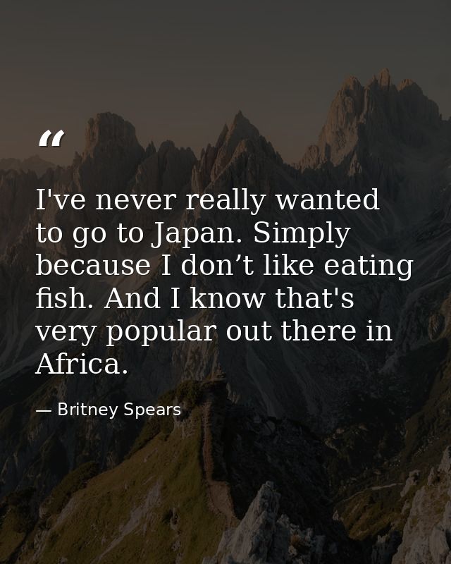 I've never really wanted to go to Japan. Simply because I don’t like eating fish. And I know that's very popular out the — Britney Spears