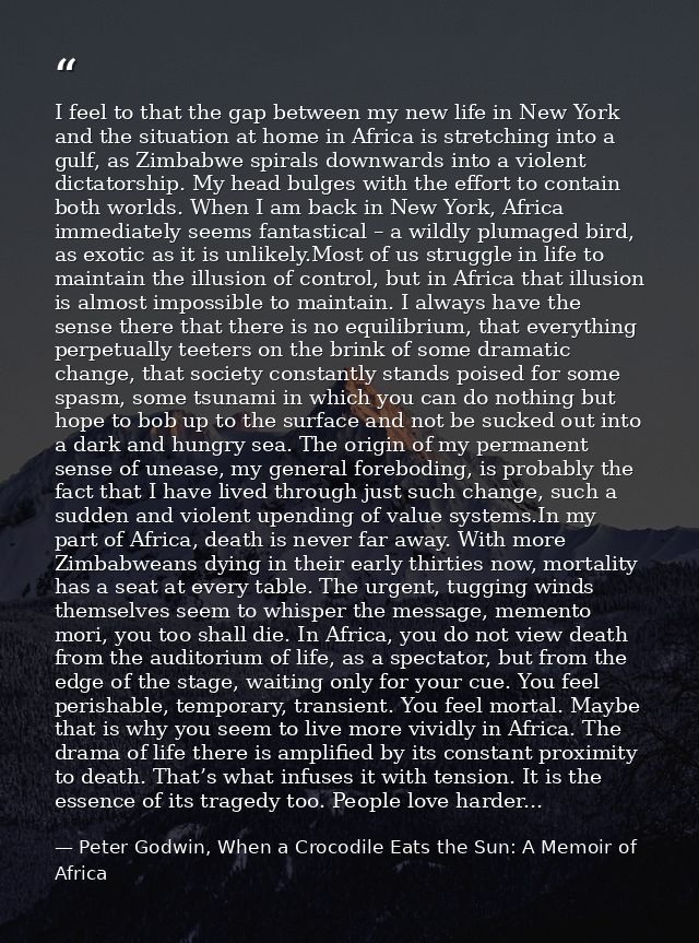 I feel to that the gap between my new life in New York and the situation at home in Africa is stretching into a gulf, as — Peter Godwin, When a Crocodile Eats the Sun: A Memoir of Africa
