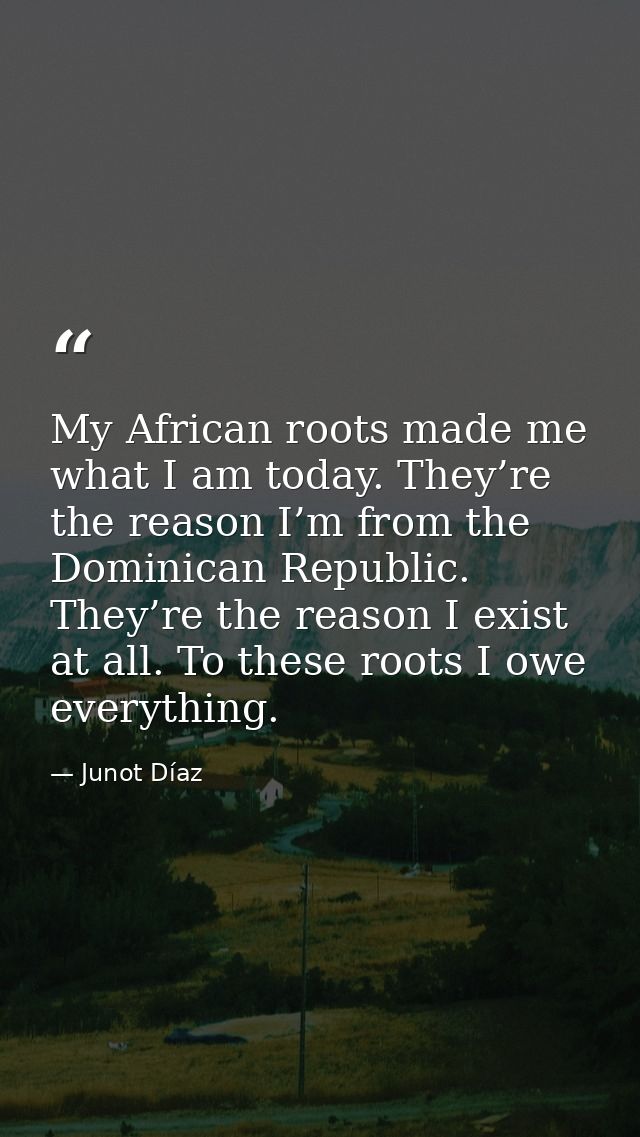 My African roots made me what I am today. They’re the reason I’m from the Dominican Republic. They’re the reason I exist — Junot Díaz