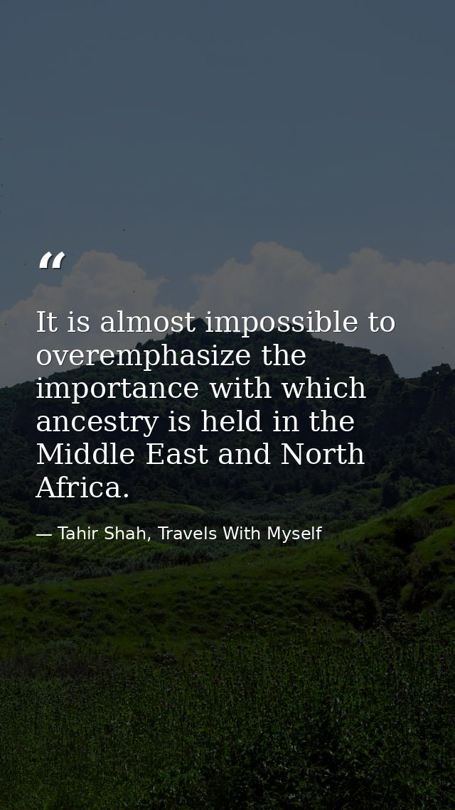 It is almost impossible to overemphasize the importance with which ancestry is held in the Middle East and North Africa. — Tahir Shah, Travels With Myself
