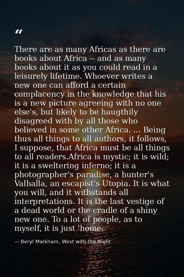 There are as many Africas as there are books about Africa -- and as many books about it as you could read in a leisurely — Beryl Markham, West with the Night