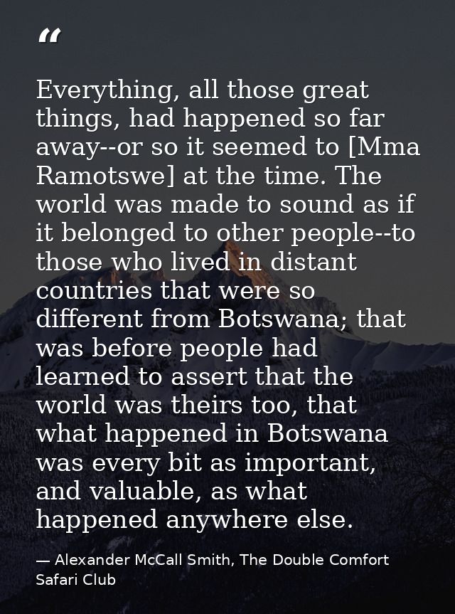 Everything, all those great things, had happened so far away--or so it seemed to [Mma Ramotswe] at the time. The world w — Alexander McCall Smith, The Double Comfort Safari Club