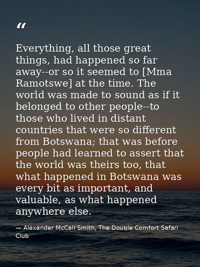 Everything, all those great things, had happened so far away--or so it seemed to [Mma Ramotswe] at the time. The world w — Alexander McCall Smith, The Double Comfort Safari Club