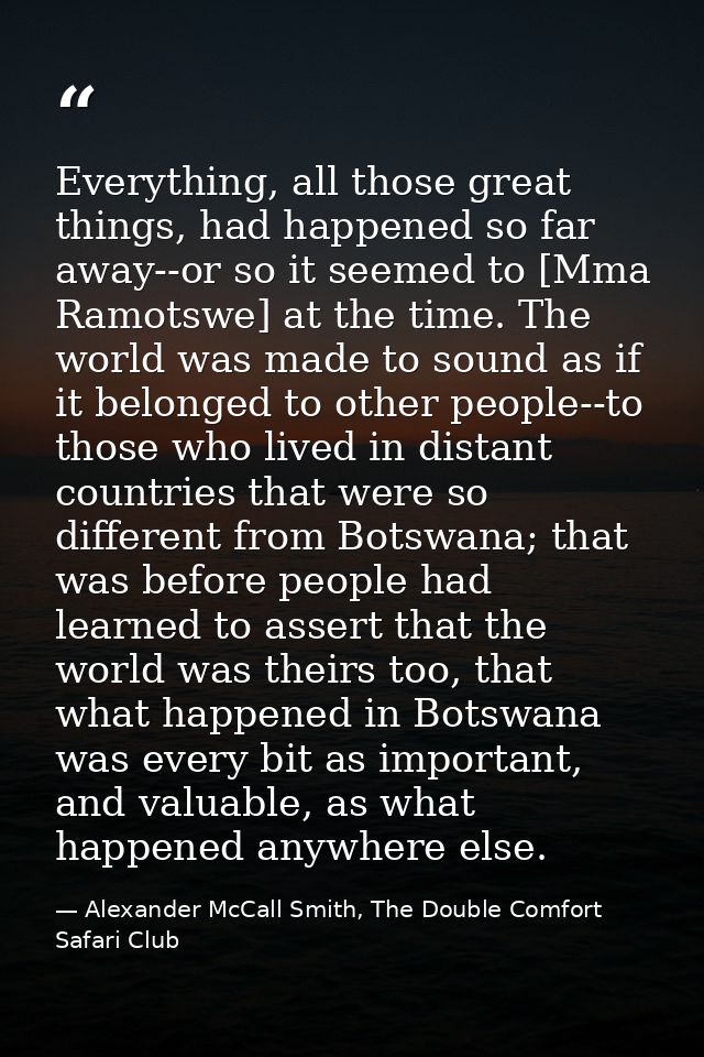 Everything, all those great things, had happened so far away--or so it seemed to [Mma Ramotswe] at the time. The world w — Alexander McCall Smith, The Double Comfort Safari Club