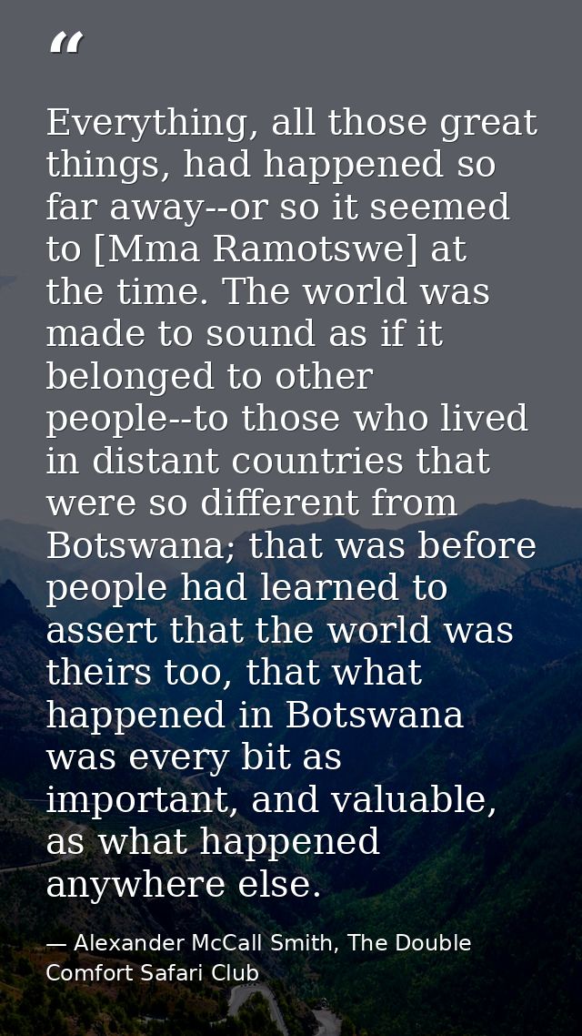 Everything, all those great things, had happened so far away--or so it seemed to [Mma Ramotswe] at the time. The world w — Alexander McCall Smith, The Double Comfort Safari Club