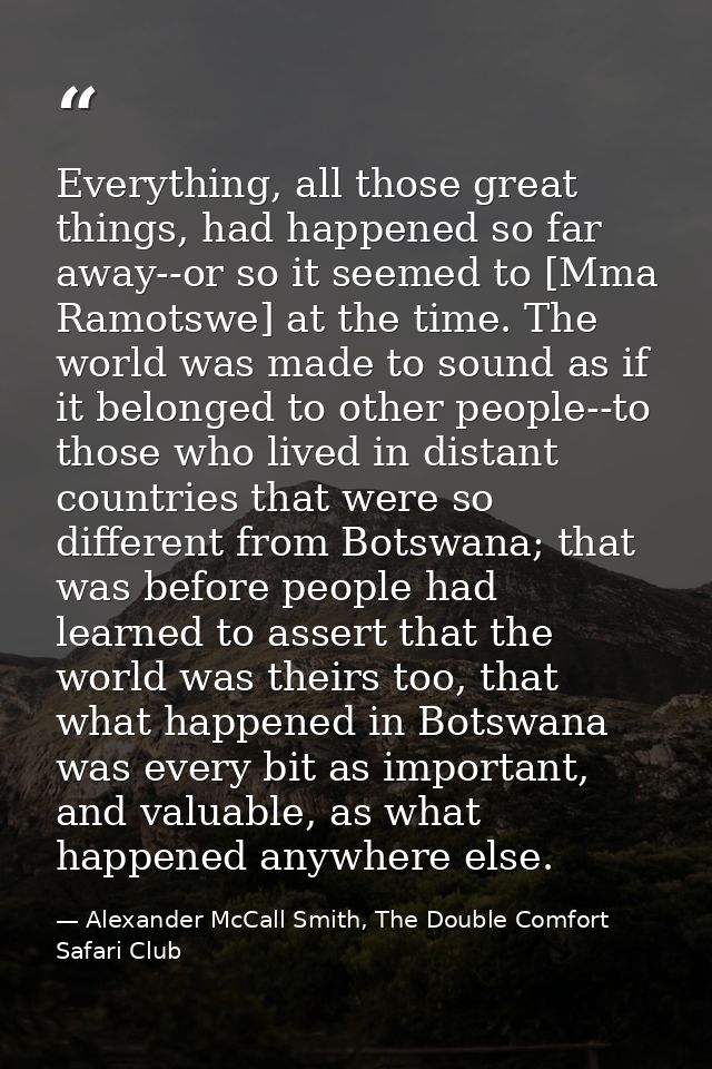 Everything, all those great things, had happened so far away--or so it seemed to [Mma Ramotswe] at the time. The world w — Alexander McCall Smith, The Double Comfort Safari Club