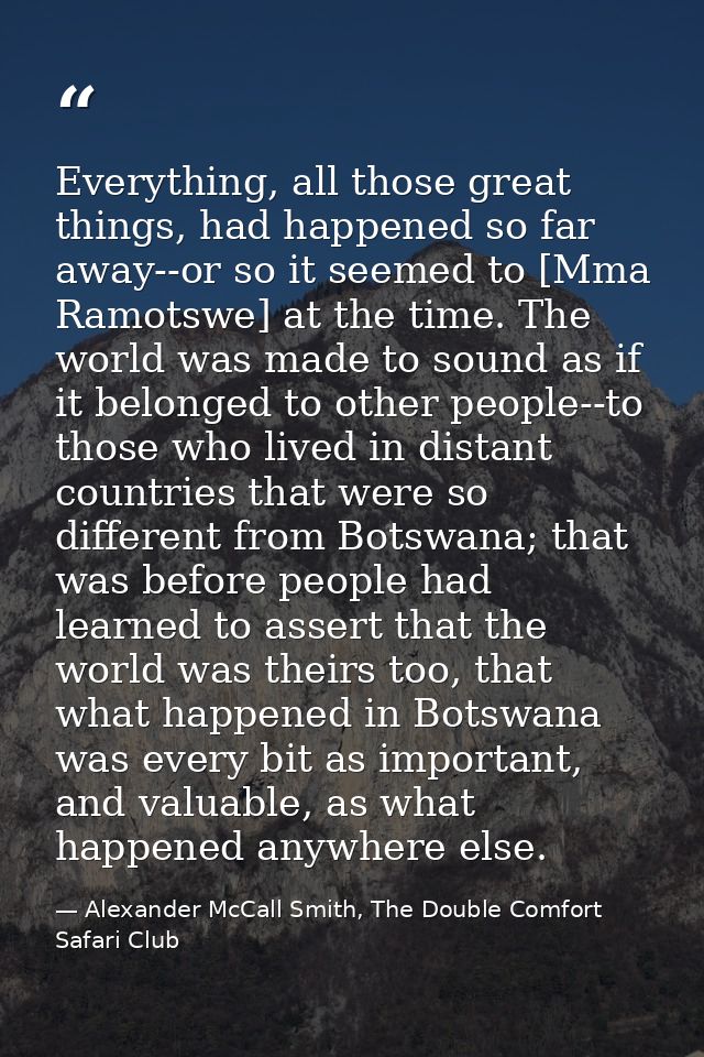 Everything, all those great things, had happened so far away--or so it seemed to [Mma Ramotswe] at the time. The world w — Alexander McCall Smith, The Double Comfort Safari Club