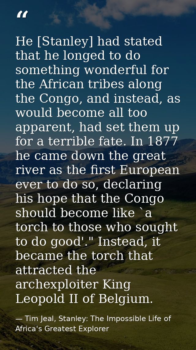 He [Stanley] had stated that he longed to do something wonderful for the African tribes along the Congo, and instead, as — Tim Jeal, Stanley: The Impossible Life of Africa's Greatest Explorer