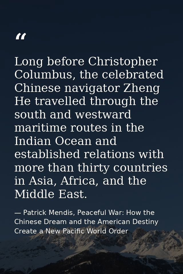 Long before Christopher Columbus, the celebrated Chinese navigator Zheng He travelled through the south and westward mar — Patrick Mendis, Peaceful War: How the Chinese Dream and the American Destiny Create a New Pacific World Order