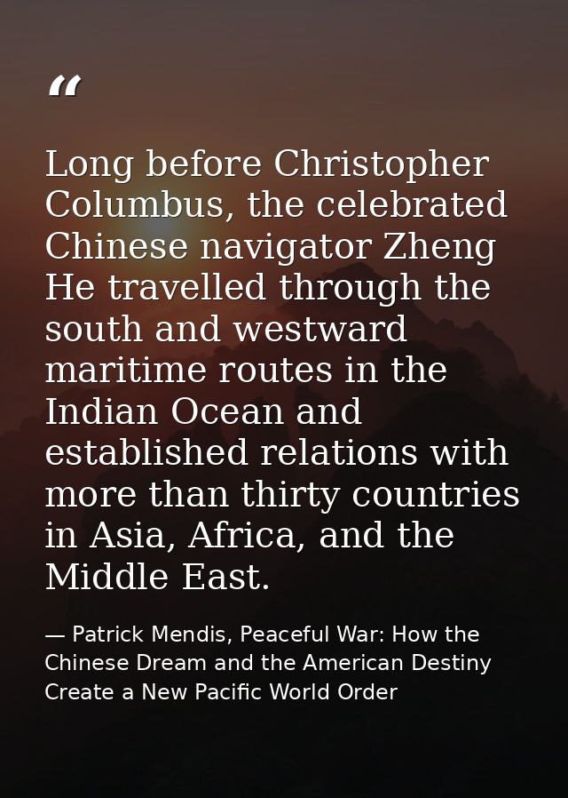Long before Christopher Columbus, the celebrated Chinese navigator Zheng He travelled through the south and westward mar — Patrick Mendis, Peaceful War: How the Chinese Dream and the American Destiny Create a New Pacific World Order