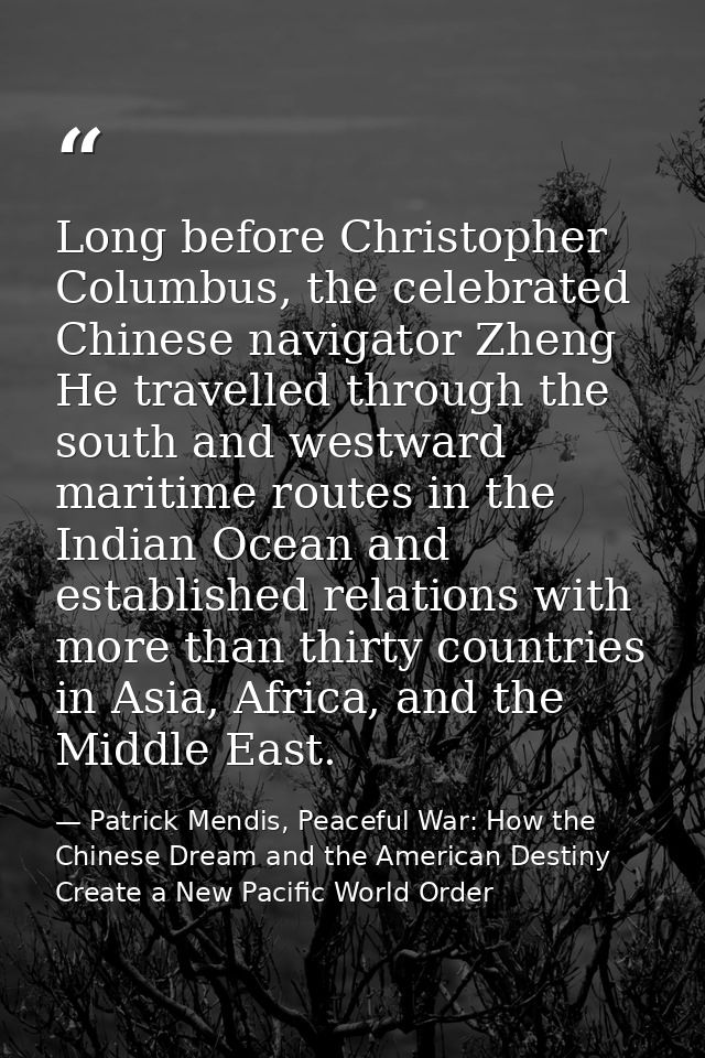 Long before Christopher Columbus, the celebrated Chinese navigator Zheng He travelled through the south and westward mar — Patrick Mendis, Peaceful War: How the Chinese Dream and the American Destiny Create a New Pacific World Order