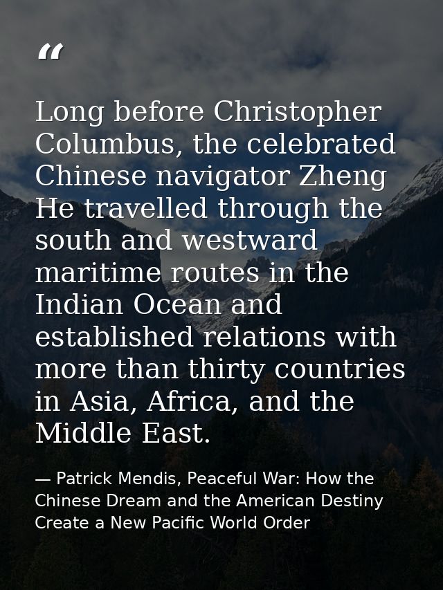 Long before Christopher Columbus, the celebrated Chinese navigator Zheng He travelled through the south and westward mar — Patrick Mendis, Peaceful War: How the Chinese Dream and the American Destiny Create a New Pacific World Order