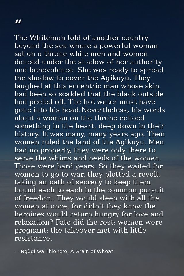 The Whiteman told of another country beyond the sea where a powerful woman sat on a throne while men and women danced un — Ngũgĩ wa Thiong’o, A Grain of Wheat