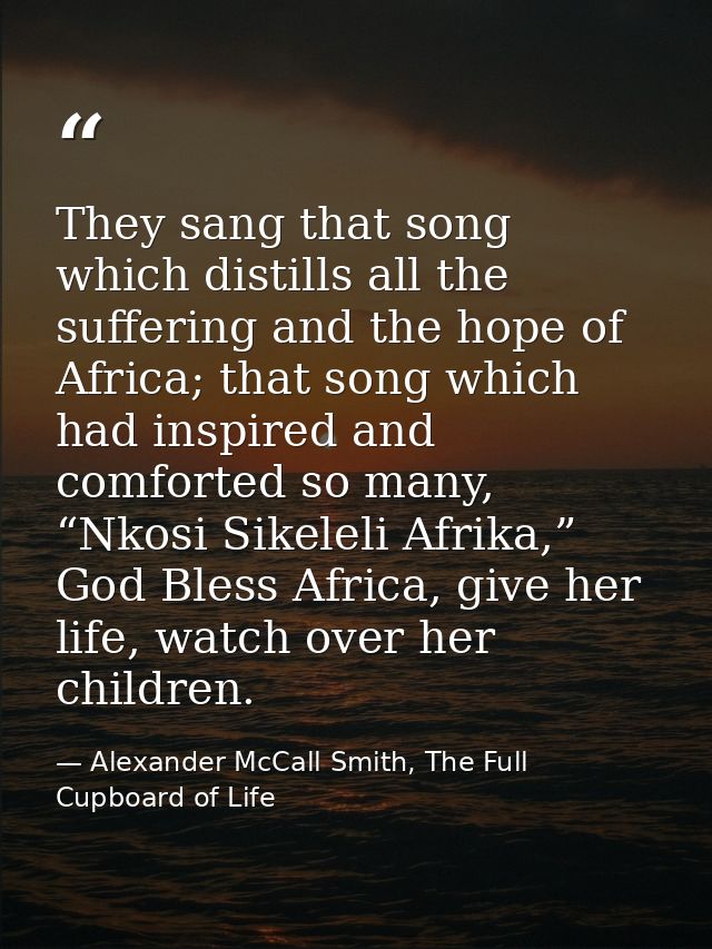 They sang that song which distills all the suffering and the hope of Africa; that song which had inspired and comforted  — Alexander McCall Smith, The Full Cupboard of Life