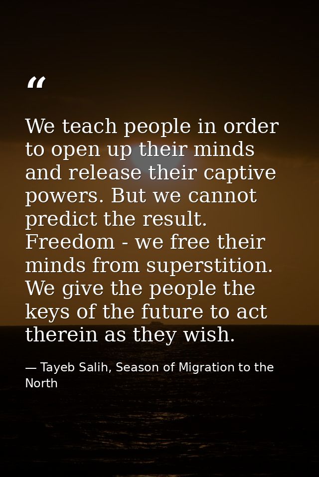 We teach people in order to open up their minds and release their captive powers. But we cannot predict the result. Free — Tayeb Salih, Season of Migration to the North