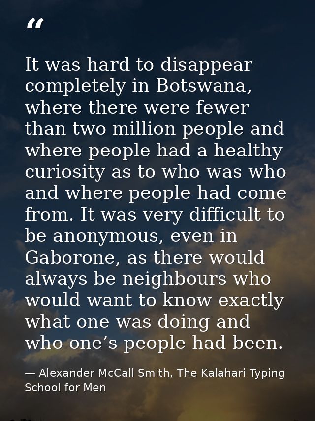 It was hard to disappear completely in Botswana, where there were fewer than two million people and where people had a h — Alexander McCall Smith, The Kalahari Typing School for Men