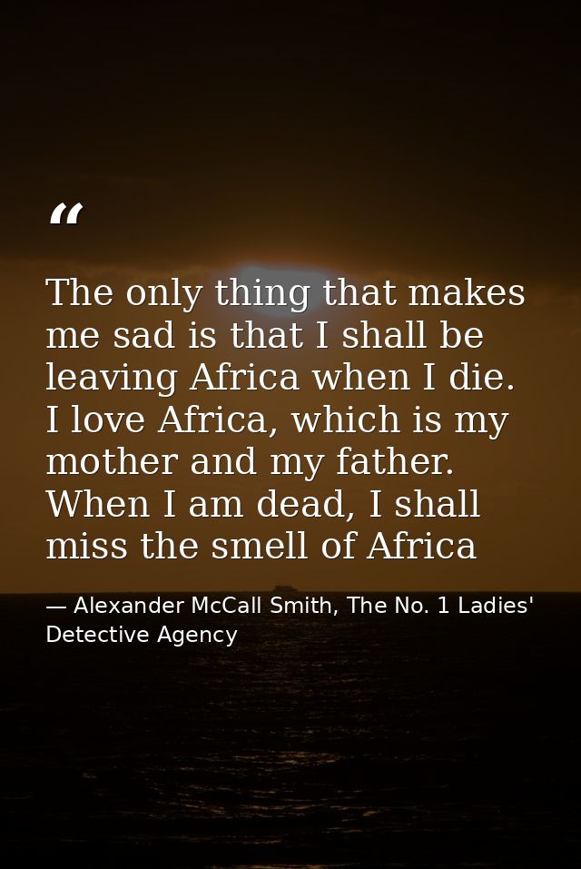 The only thing that makes me sad is that I shall be leaving Africa when I die. I love Africa, which is my mother and my  — Alexander McCall Smith, The No. 1 Ladies' Detective Agency