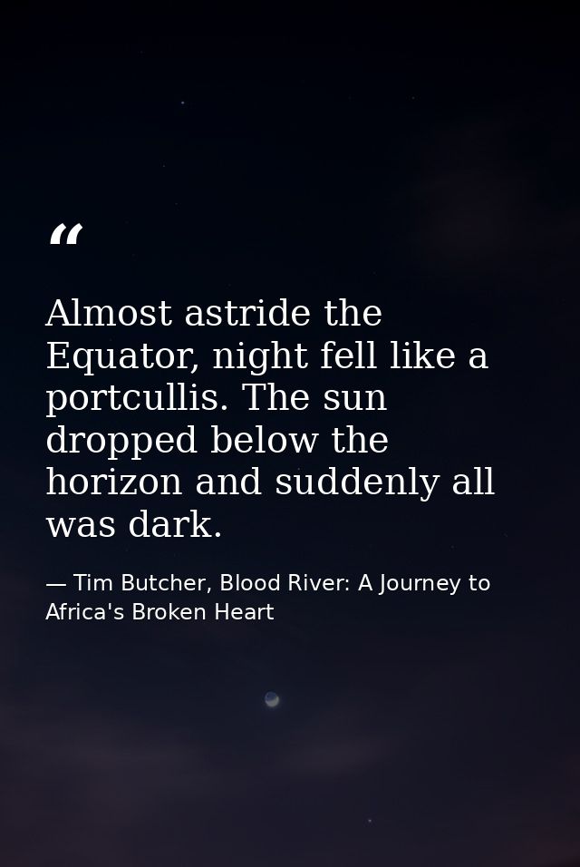 Almost astride the Equator, night fell like a portcullis. The sun dropped below the horizon and suddenly all was dark. — Tim Butcher, Blood River: A Journey to Africa's Broken Heart