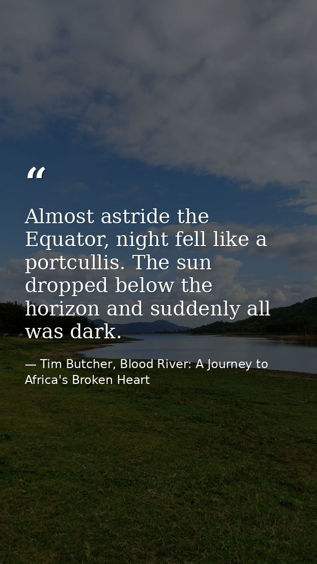 Almost astride the Equator, night fell like a portcullis. The sun dropped below the horizon and suddenly all was dark. — Tim Butcher, Blood River: A Journey to Africa's Broken Heart