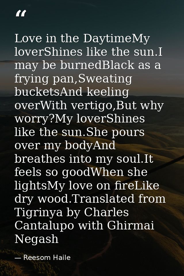 Love in the DaytimeMy loverShines like the sun.I may be burnedBlack as a frying pan,Sweating bucketsAnd keeling overWith — Reesom Haile