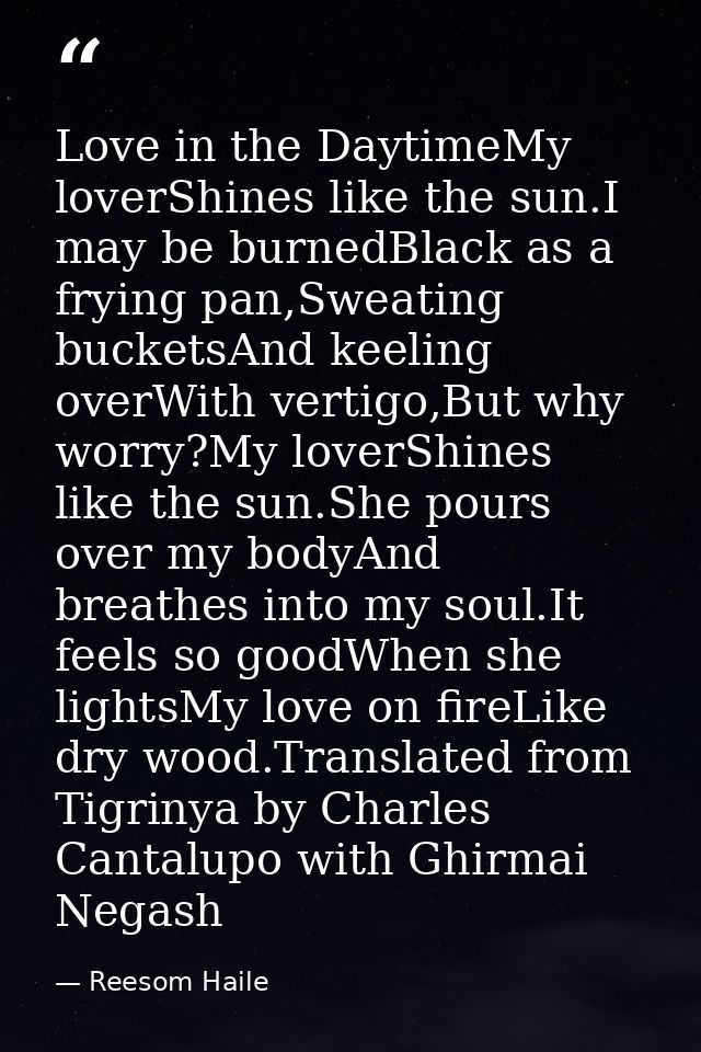 Love in the DaytimeMy loverShines like the sun.I may be burnedBlack as a frying pan,Sweating bucketsAnd keeling overWith — Reesom Haile