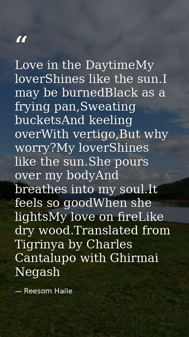 Love in the DaytimeMy loverShines like the sun.I may be burnedBlack as a frying pan,Sweating bucketsAnd keeling overWith — Reesom Haile