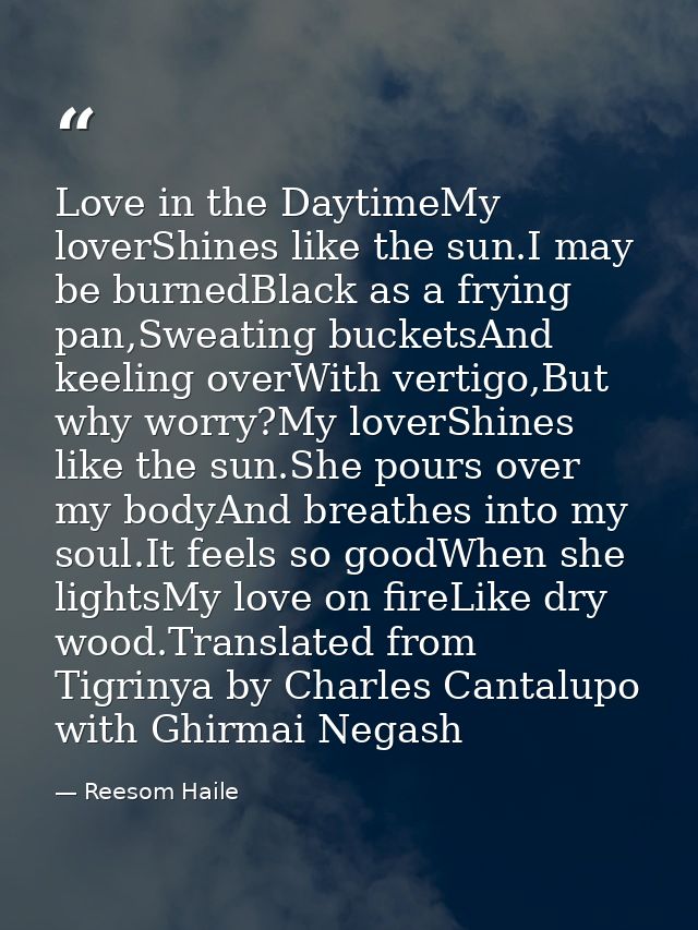 Love in the DaytimeMy loverShines like the sun.I may be burnedBlack as a frying pan,Sweating bucketsAnd keeling overWith — Reesom Haile