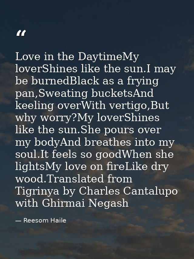 Love in the DaytimeMy loverShines like the sun.I may be burnedBlack as a frying pan,Sweating bucketsAnd keeling overWith — Reesom Haile