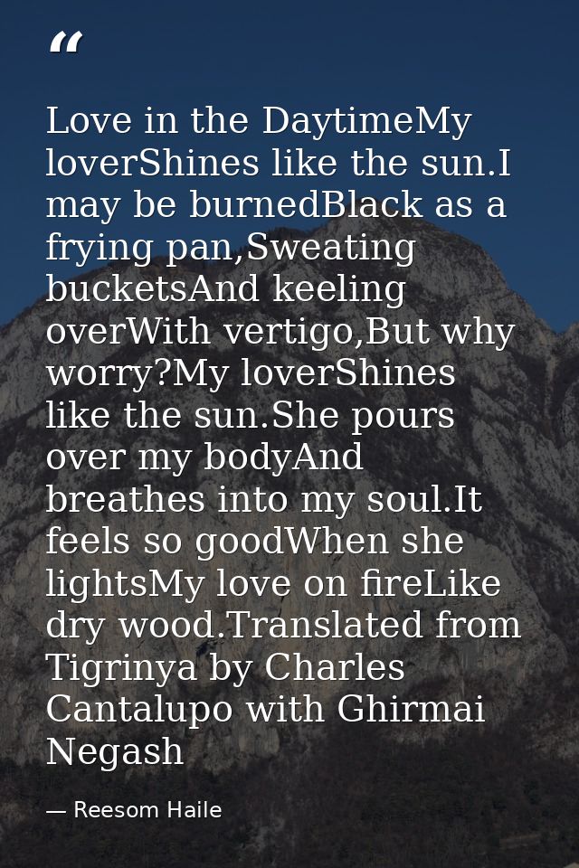 Love in the DaytimeMy loverShines like the sun.I may be burnedBlack as a frying pan,Sweating bucketsAnd keeling overWith — Reesom Haile