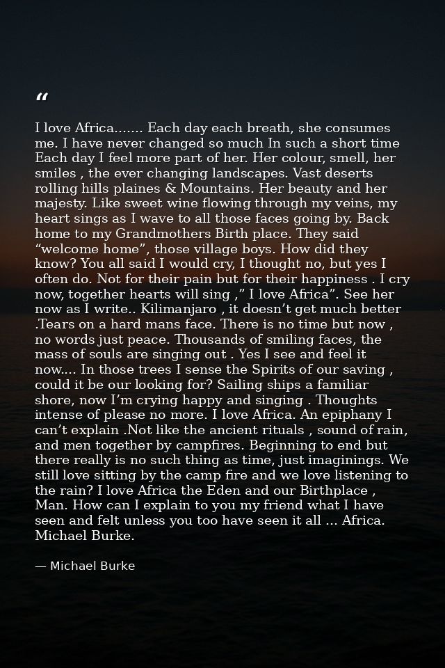 I love Africa....... Each day each breath, she consumes me. I have never changed so much In such a short time Each day I — Michael Burke