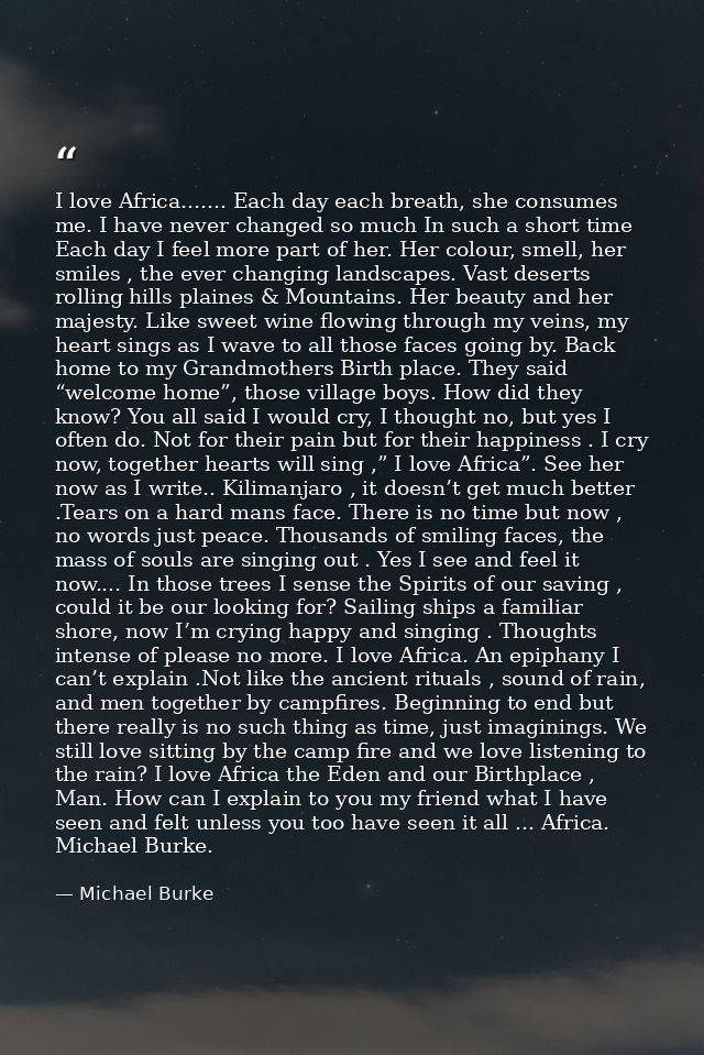 I love Africa....... Each day each breath, she consumes me. I have never changed so much In such a short time Each day I — Michael Burke