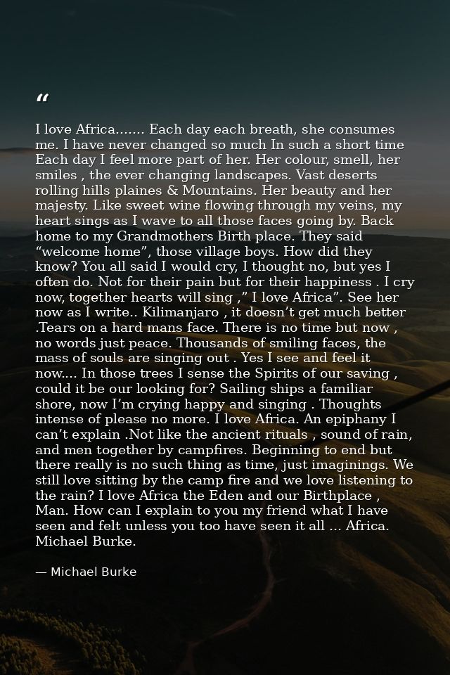 I love Africa....... Each day each breath, she consumes me. I have never changed so much In such a short time Each day I — Michael Burke